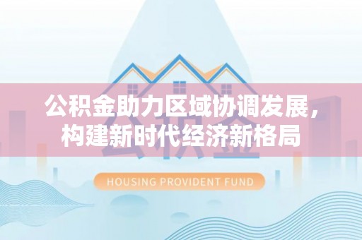 资讯公积金助力区域协调发展，构建新时代经济新格局