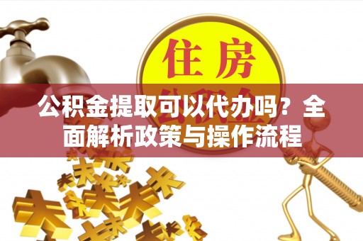资讯公积金提取可以代办吗？全面解析政策与操作流程