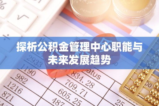 资讯探析公积金管理中心职能与未来发展趋势