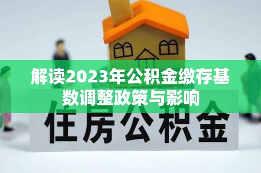资讯解读2023年公积金缴存基数调整政策与影响