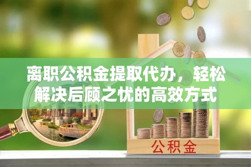 资讯离职公积金提取代办，轻松解决后顾之忧的高效方式