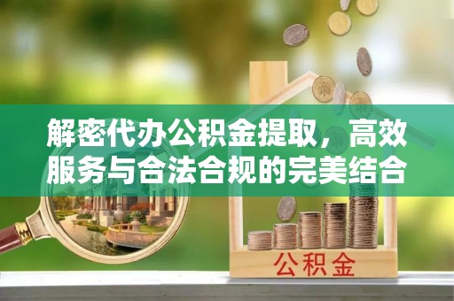 资讯解密代办公积金提取，高效服务与合法合规的完美结合