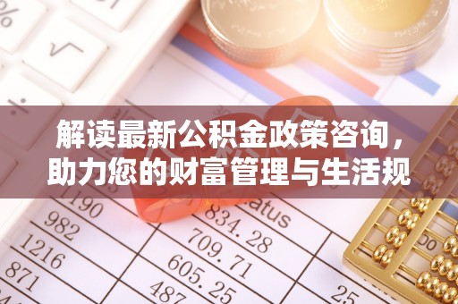 资讯解读最新公积金政策咨询，助力您的财富管理与生活规划