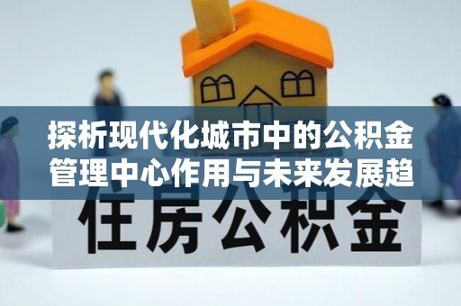 资讯探析现代化城市中的公积金管理中心作用与未来发展趋势