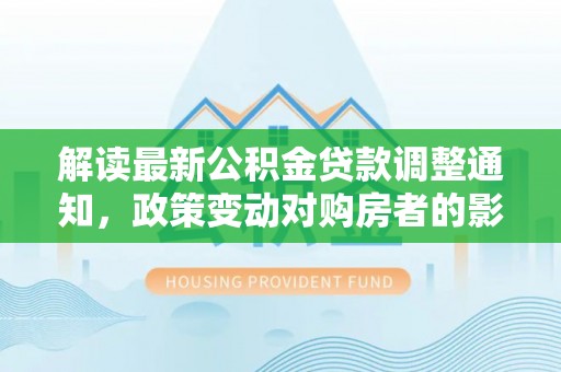 资讯解读最新公积金贷款调整通知，政策变动对购房者的影响
