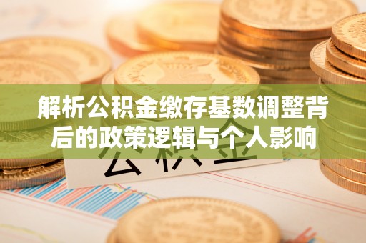 资讯解析公积金缴存基数调整背后的政策逻辑与个人影响