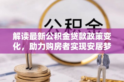 资讯解读最新公积金贷款政策变化，助力购房者实现安居梦想