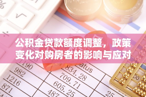 资讯公积金贷款额度调整，政策变化对购房者的影响与应对策略