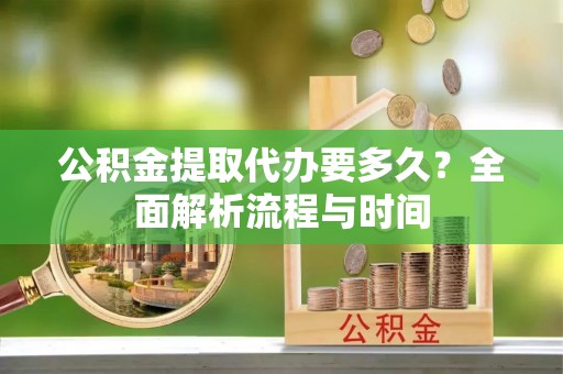 资讯公积金提取代办要多久？全面解析流程与时间