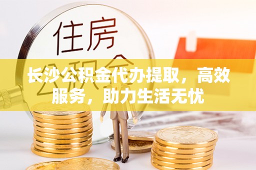 资讯长沙公积金代办提取，高效服务，助力生活无忧