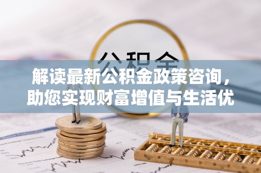 资讯解读最新公积金政策咨询，助您实现财富增值与生活优化