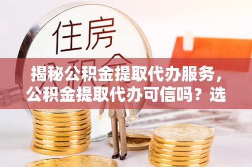 资讯揭秘公积金提取代办服务，公积金提取代办可信吗？选择前你需要知道的真相