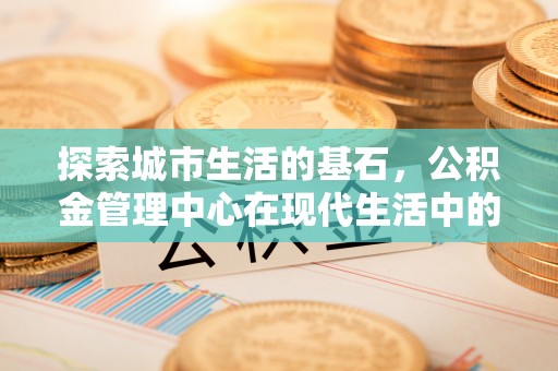 资讯探索城市生活的基石，公积金管理中心在现代生活中的重要角色