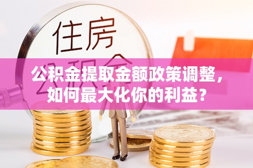 资讯公积金提取金额政策调整，如何最大化你的利益？