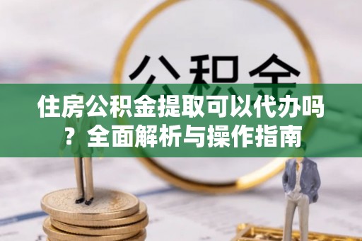资讯住房公积金提取可以代办吗？全面解析与操作指南