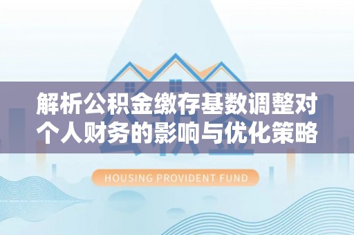 资讯解析公积金缴存基数调整对个人财务的影响与优化策略