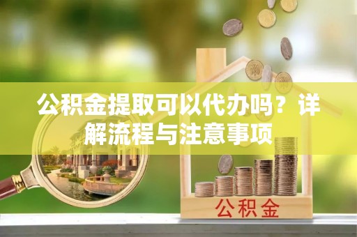 资讯公积金提取可以代办吗？详解流程与注意事项