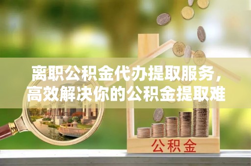 资讯离职公积金代办提取服务，高效解决你的公积金提取难题