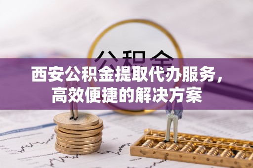 资讯西安公积金提取代办服务，高效便捷的解决方案