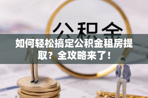 资讯如何轻松搞定公积金租房提取？全攻略来了！