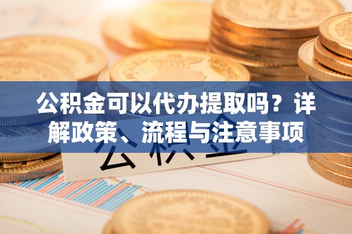 资讯公积金可以代办提取吗？详解政策、流程与注意事项