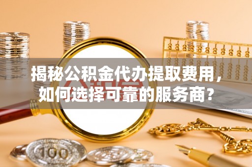 资讯揭秘公积金代办提取费用，如何选择可靠的服务商？
