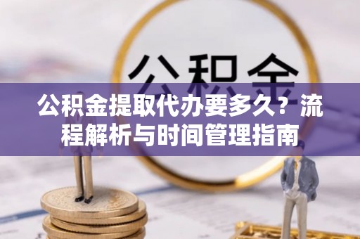 资讯公积金提取代办要多久？流程解析与时间管理指南