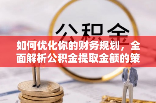 资讯如何优化你的财务规划，全面解析公积金提取金额的策略与技巧