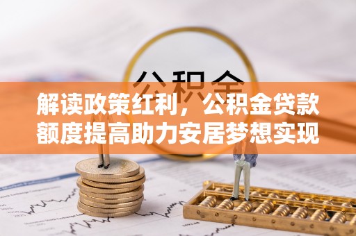 资讯解读政策红利，公积金贷款额度提高助力安居梦想实现