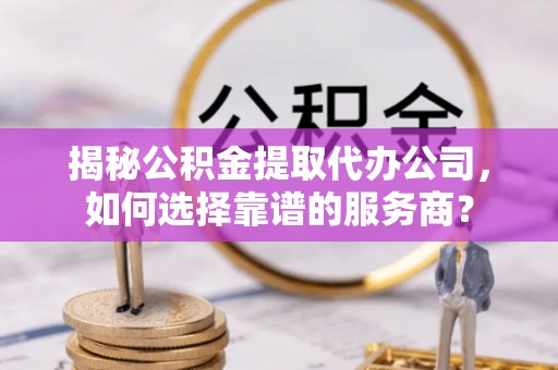 资讯揭秘公积金提取代办公司，如何选择靠谱的服务商？