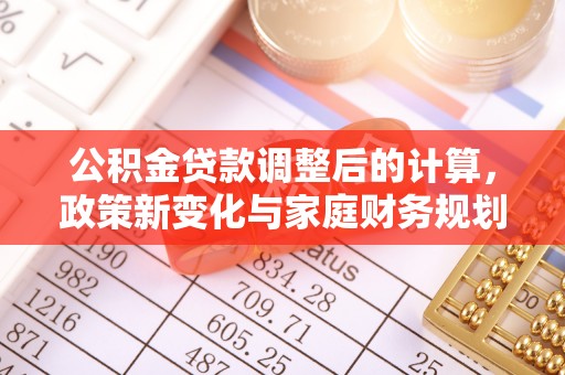 资讯公积金贷款调整后的计算，政策新变化与家庭财务规划