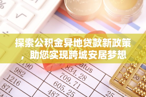 资讯探索公积金异地贷款新政策，助您实现跨城安居梦想
