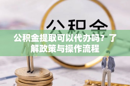 资讯公积金提取可以代办吗？了解政策与操作流程