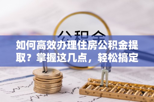 资讯如何高效办理住房公积金提取？掌握这几点，轻松搞定！
