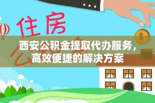 资讯西安公积金提取代办服务，高效便捷的解决方案