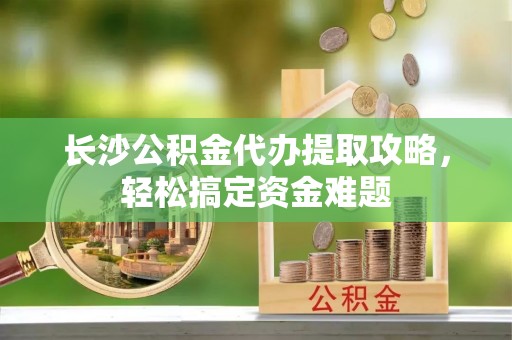资讯长沙公积金代办提取攻略，轻松搞定资金难题