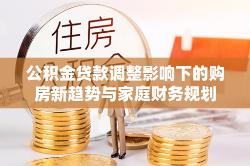 资讯公积金贷款调整影响下的购房新趋势与家庭财务规划