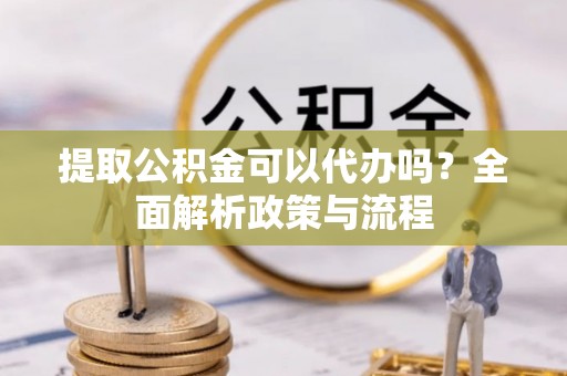 资讯提取公积金可以代办吗？全面解析政策与流程