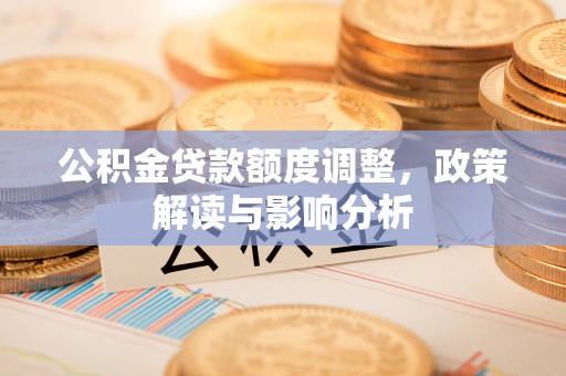 资讯公积金贷款额度调整，政策解读与影响分析