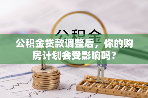 资讯公积金贷款调整后，你的购房计划会受影响吗？
