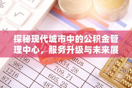资讯探秘现代城市中的公积金管理中心，服务升级与未来展望
