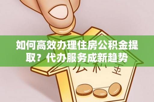 资讯如何高效办理住房公积金提取？代办服务成新趋势