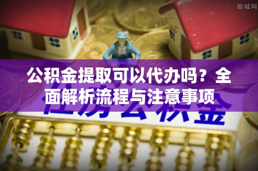 资讯公积金提取可以代办吗？全面解析流程与注意事项