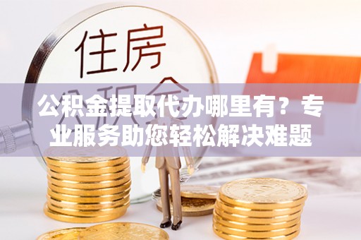 资讯公积金提取代办哪里有？专业服务助您轻松解决难题