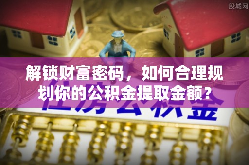 资讯解锁财富密码，如何合理规划你的公积金提取金额？