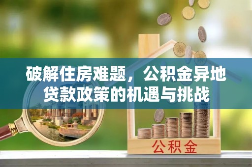 资讯破解住房难题，公积金异地贷款政策的机遇与挑战