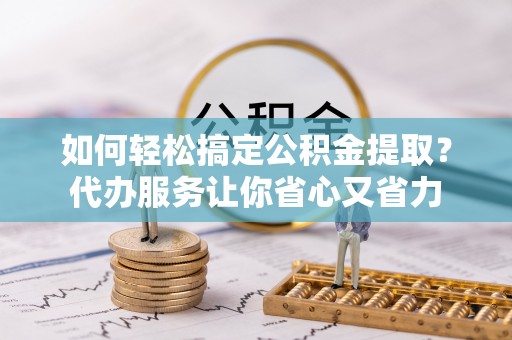 资讯如何轻松搞定公积金提取？代办服务让你省心又省力