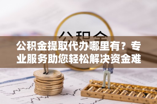 资讯公积金提取代办哪里有？专业服务助您轻松解决资金难题
