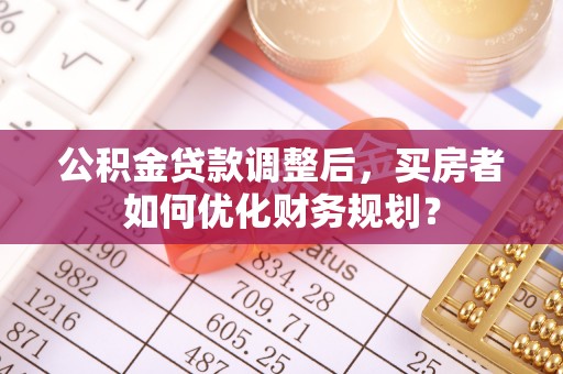 资讯公积金贷款调整后，买房者如何优化财务规划？