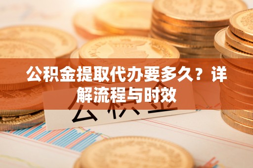 资讯公积金提取代办要多久？详解流程与时效